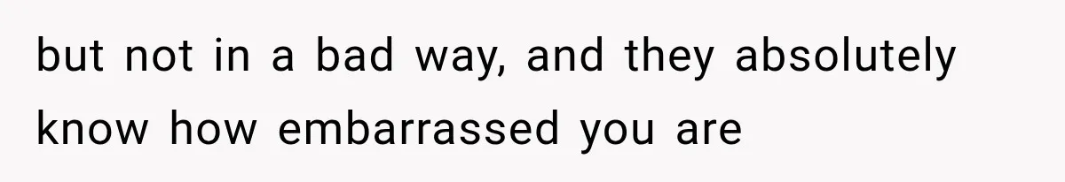 but not in a bad way, and they absolutely know how embarrassed you are