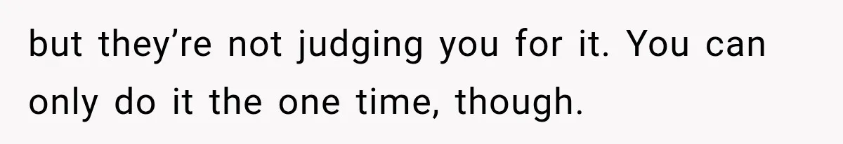 but they’re not judging you for it. You can only do it the one time, though.