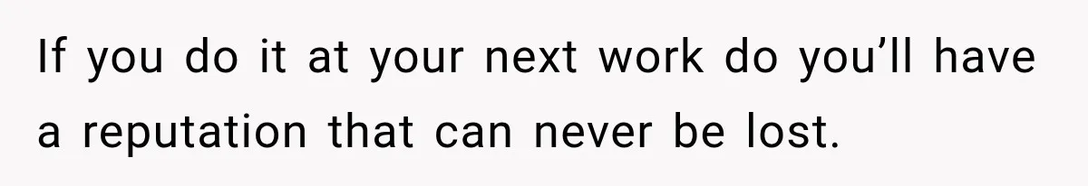 If you do it at your next work do you’ll have a reputation that can never be lost.