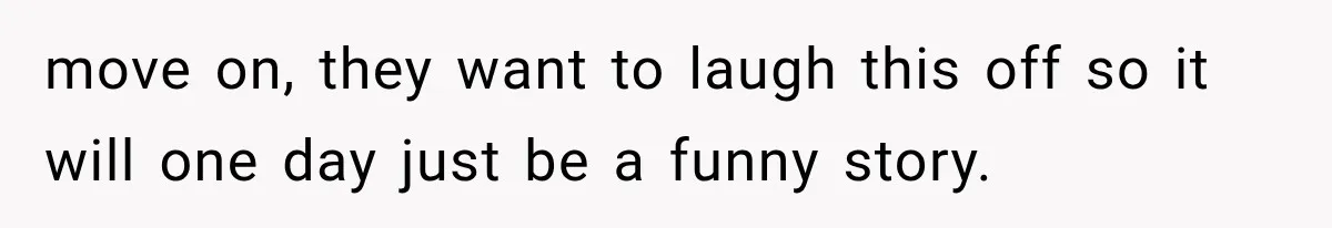 move on, they want to laugh this off so it will one day just be a funny story.