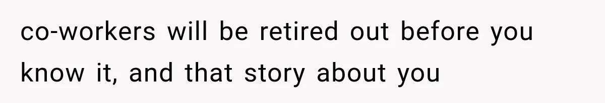 co-workers will be retired out before you know it, and that story about you