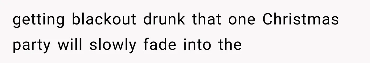 getting blackout drunk that one Christmas party will slowly fade into the