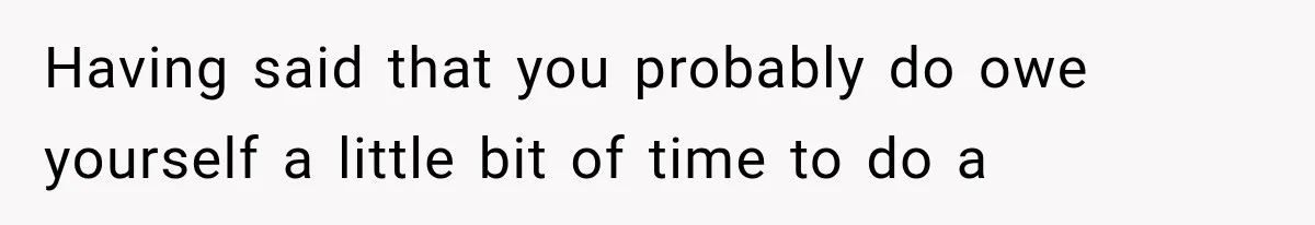 Having said that you probably do owe yourself a little bit of time to do a