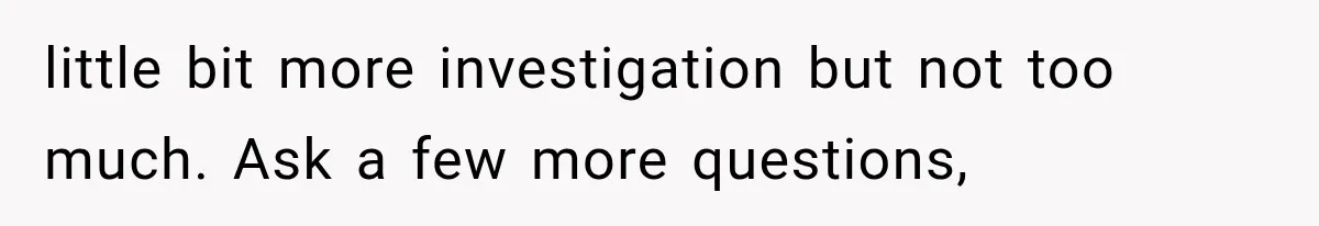 little bit more investigation but not too much. Ask a few more questions,