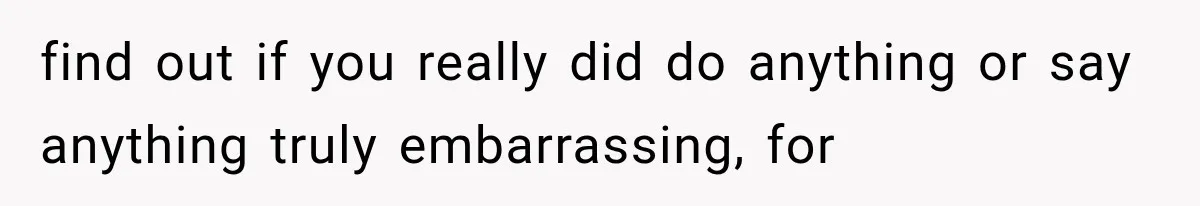 find out if you really did do anything or say anything truly embarrassing, for