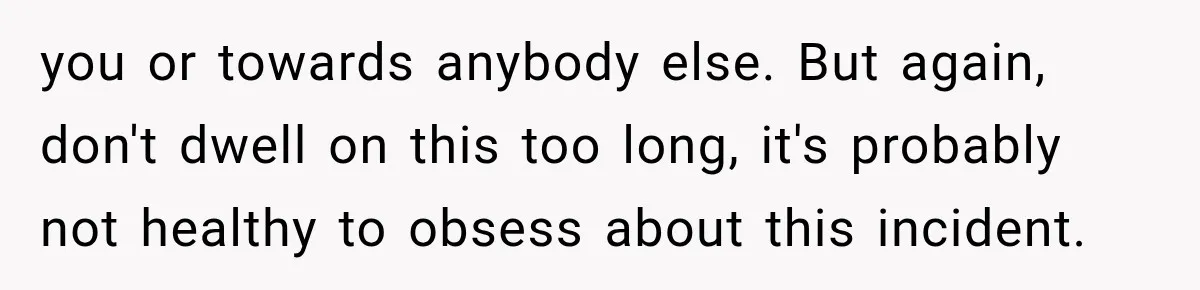 you or towards anybody else. But again, don't dwell on this too long, it's probably not healthy to obsess about this incident.