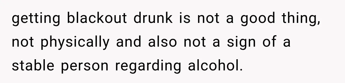 getting blackout drunk is not a good thing, not physically and also not a sign of a stable person regarding alcohol.