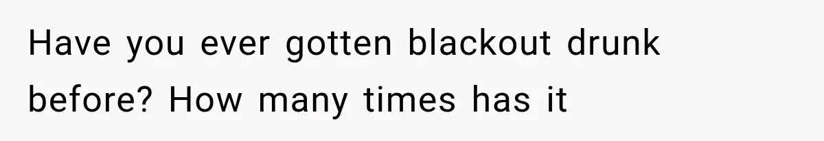 Have you ever gotten blackout drunk before? How many times has it