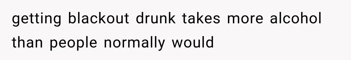 getting blackout drunk takes more alcohol than people normally would