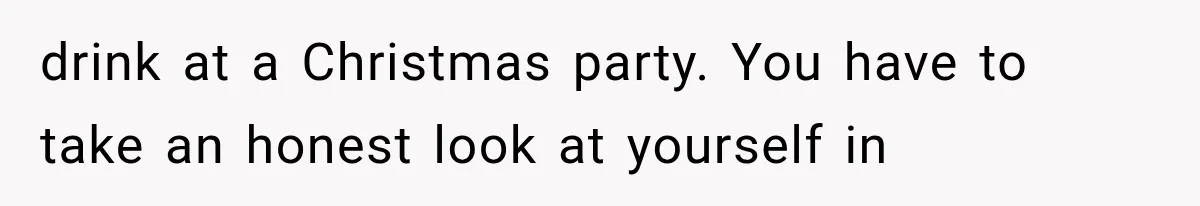 drink at a Christmas party. You have to take an honest look at yourself in
