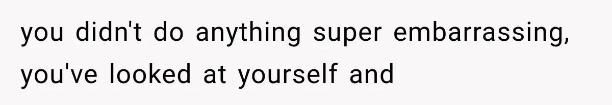 you didn't do anything super embarrassing, you've looked at yourself and