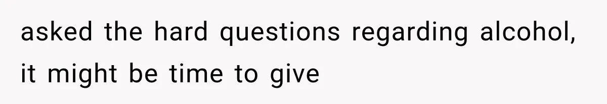 asked the hard questions regarding alcohol, it might be time to give