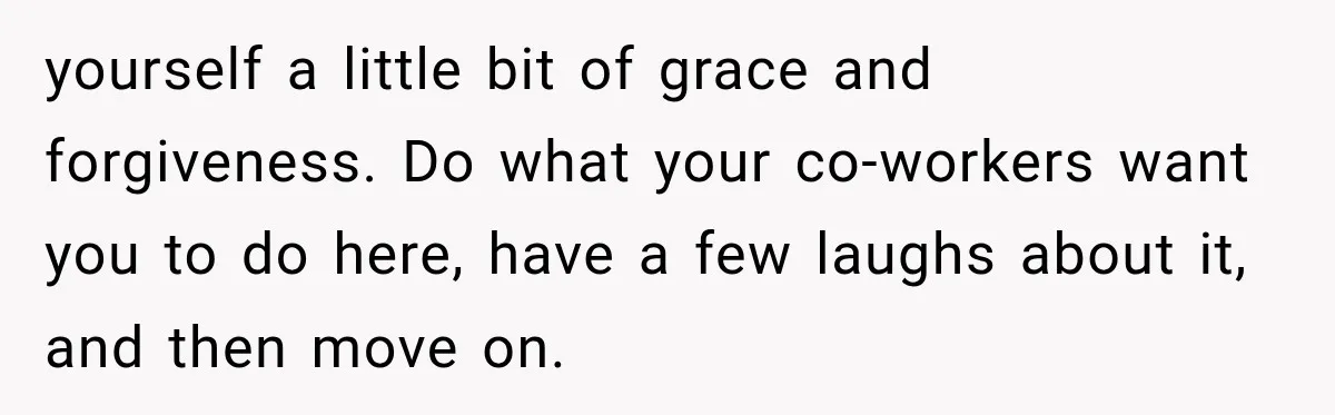 yourself a little bit of grace and forgiveness. Do what your co-workers want you to do here, have a few laughs about it, and then move on.