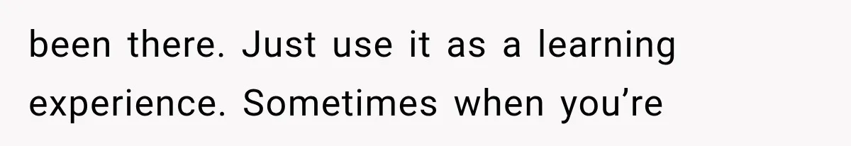 been there. Just use it as a learning experience. Sometimes when you’re