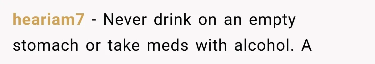 heariam7 − Never drink on an empty stomach or take meds with alcohol. A