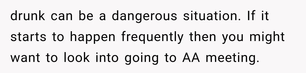drunk can be a dangerous situation. If it starts to happen frequently then you might want to look into going to AA meeting.