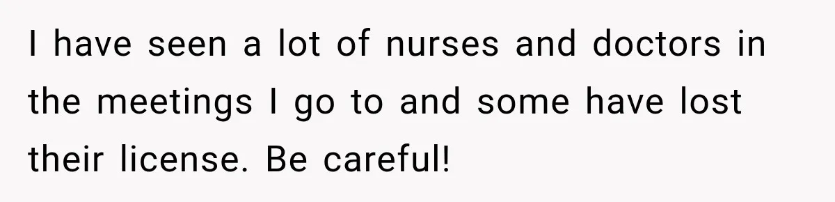 I have seen a lot of nurses and doctors in the meetings I go to and some have lost their license. Be careful!