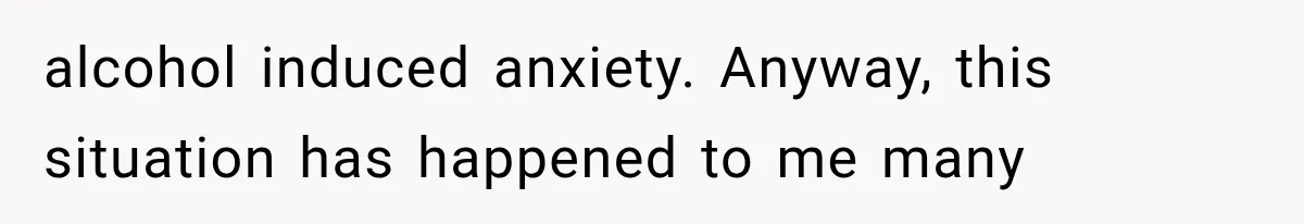 alcohol induced anxiety. Anyway, this situation has happened to me many