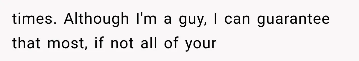 times. Although I'm a guy, I can guarantee that most, if not all of your