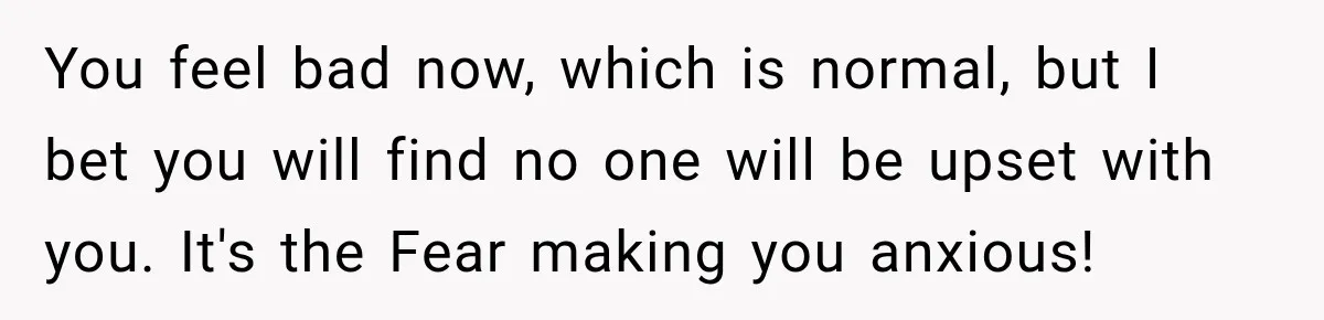 You feel bad now, which is normal, but I bet you will find no one will be upset with you. It's the Fear making you anxious!