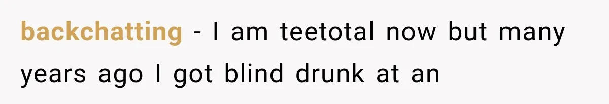 backchatting − I am teetotal now but many years ago I got blind drunk at an