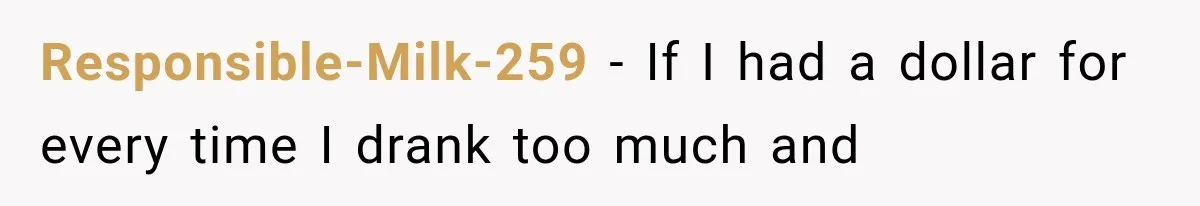 Responsible-Milk-259 − If I had a dollar for every time I drank too much and