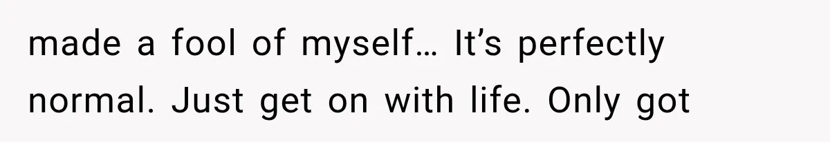made a fool of myself… It’s perfectly normal. Just get on with life. Only got