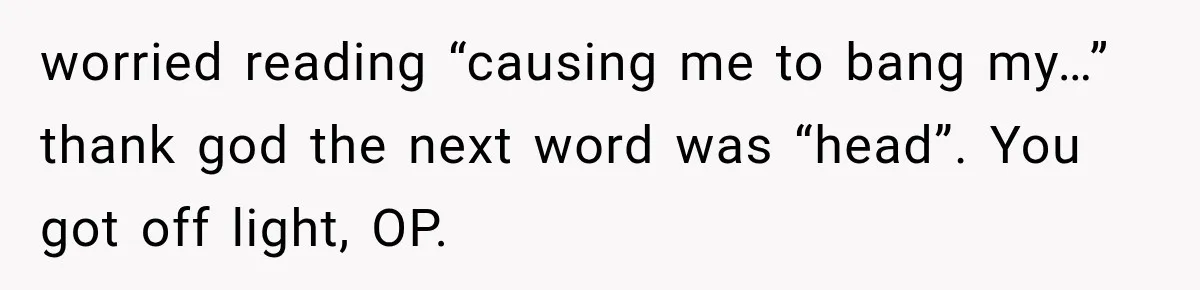 worried reading “causing me to bang my…” thank god the next word was “head”. You got off light, OP.