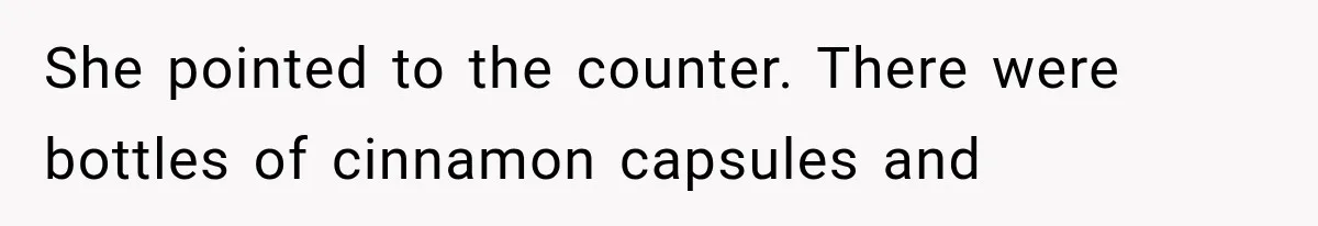 She pointed to the counter. There were bottles of cinnamon capsules and