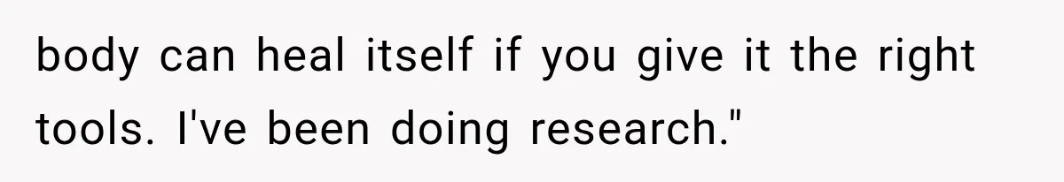body can heal itself if you give it the right tools. I've been doing research."