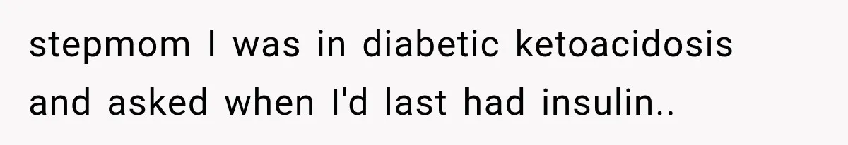 stepmom I was in diabetic ketoacidosis and asked when I'd last had insulin..