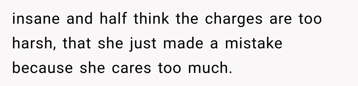 insane and half think the charges are too harsh, that she just made a mistake because she cares too much.