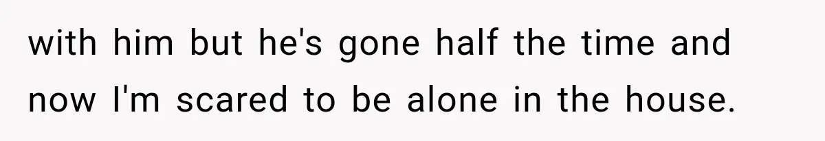 with him but he's gone half the time and now I'm scared to be alone in the house.
