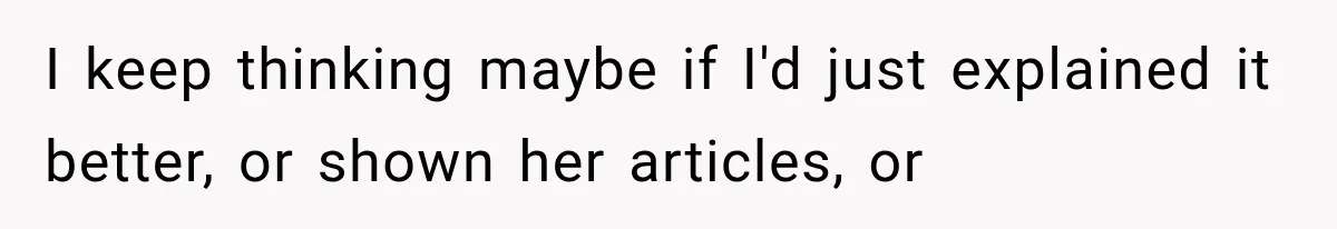 I keep thinking maybe if I'd just explained it better, or shown her articles, or