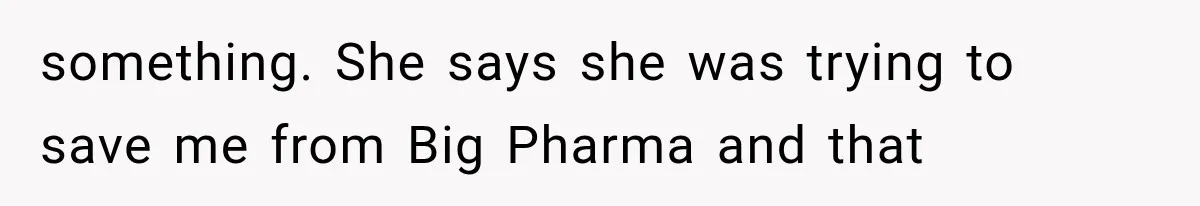 something. She says she was trying to save me from Big Pharma and that