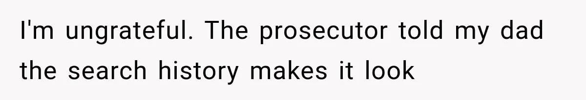 I'm ungrateful. The prosecutor told my dad the search history makes it look