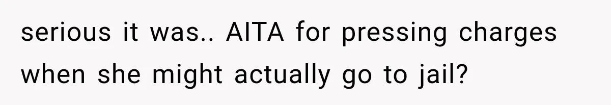 serious it was.. AITA for pressing charges when she might actually go to jail?