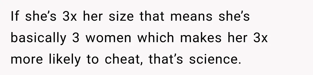 Man Files For Divorce After Wife Cheats, Then The Internet Notices The Ridiculous Details If she’s 3x her size that means she’s basically 3 women which makes her 3x more likely to cheat, that’s science.