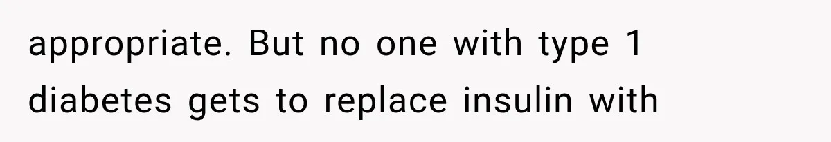 appropriate. But no one with type 1 diabetes gets to replace insulin with