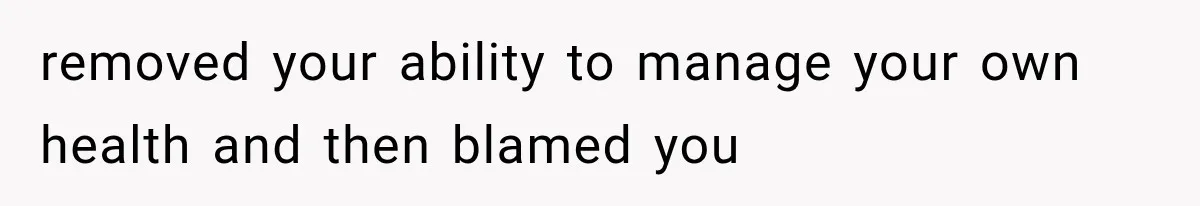 removed your ability to manage your own health and then blamed you