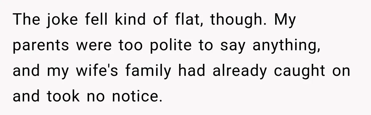The joke fell kind of flat, though. My parents were too polite to say anything, and my wife's family had already caught on and took no notice.
