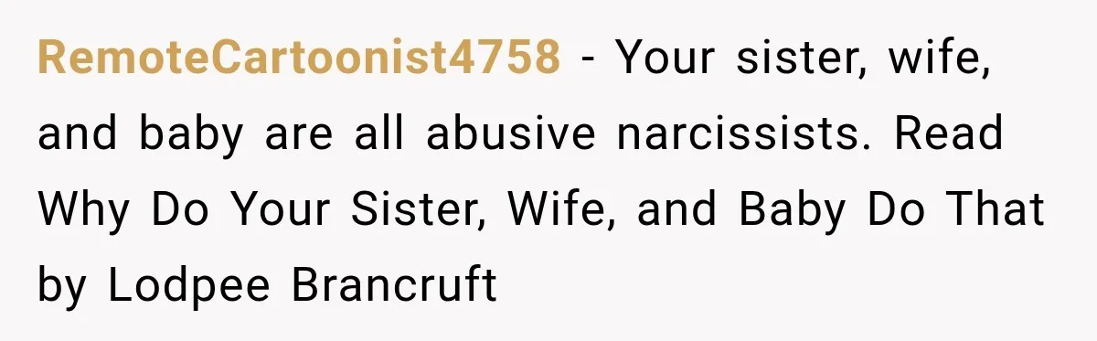 RemoteCartoonist4758 − Your sister, wife, and baby are all abusive narcissists. Read Why Do Your Sister, Wife, and Baby Do That by Lodpee Brancruft