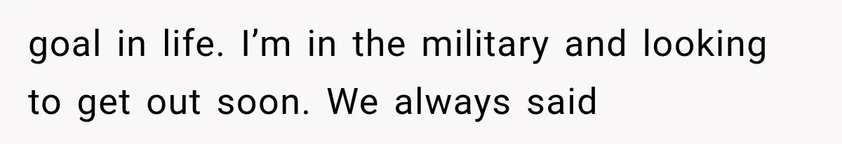 goal in life. I’m in the military and looking to get out soon. We always said