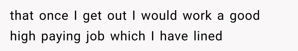 that once I get out I would work a good high paying job which I have lined