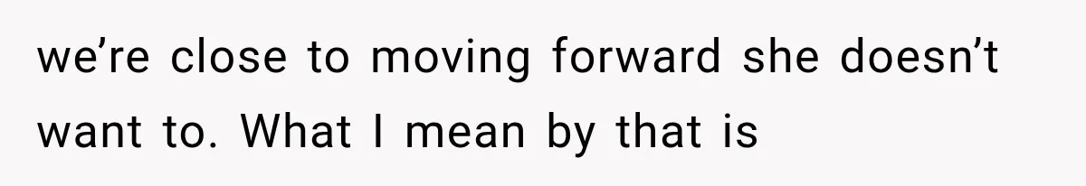 we’re close to moving forward she doesn’t want to. What I mean by that is
