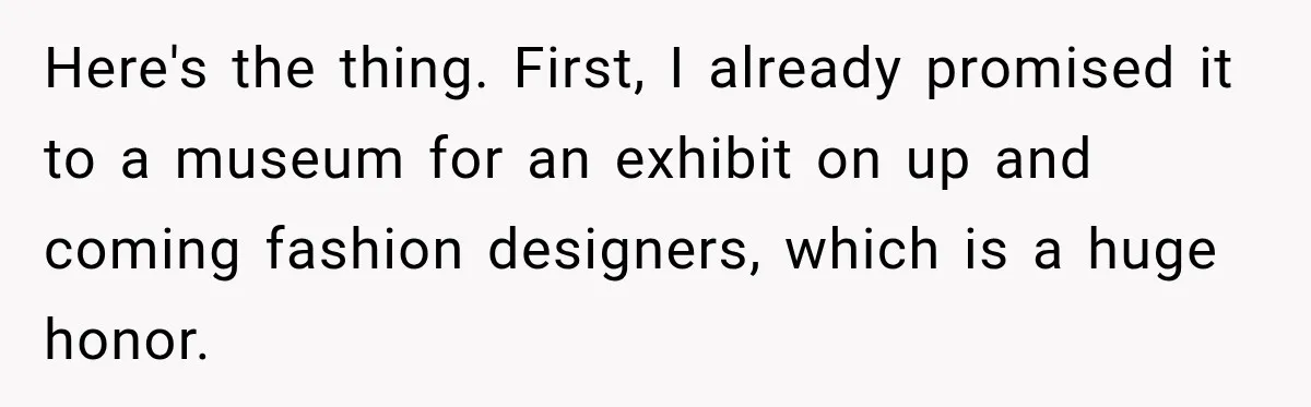 Here's the thing. First, I already promised it to a museum for an exhibit on up and coming fashion designers, which is a huge honor.