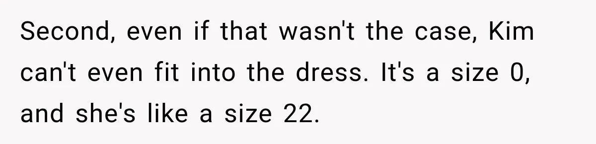 Second, even if that wasn't the case, Kim can't even fit into the dress. It's a size 0, and she's like a size 22.