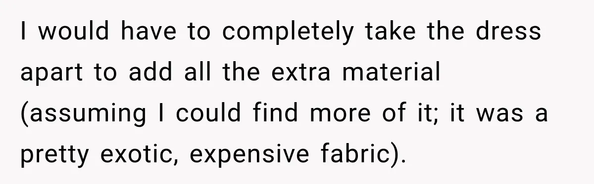 I would have to completely take the dress apart to add all the extra material (assuming I could find more of it; it was a pretty exotic, expensive fabric).
