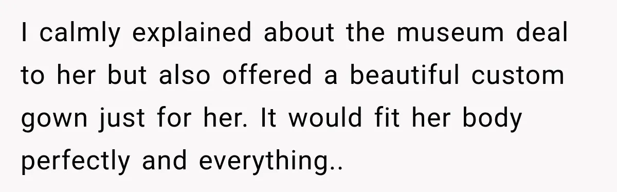 I calmly explained about the museum deal to her but also offered a beautiful custom gown just for her. It would fit her body perfectly and everything..