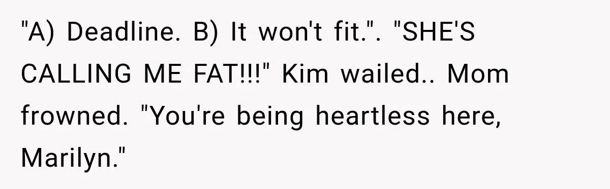 "A) Deadline. B) It won't fit.". "SHE'S CALLING ME FAT!!!" Kim wailed.. Mom frowned. "You're being heartless here, Marilyn."